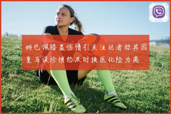 姆巴佩膝盖伤情引关注记者称其因皇马误诊愤怒及时换医化险为夷