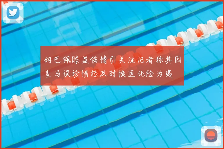 姆巴佩膝盖伤情引关注记者称其因皇马误诊愤怒及时换医化险为夷