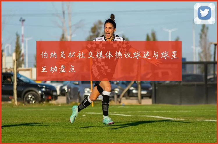 伯纳乌杯社交媒体热议球迷与球星互动盘点