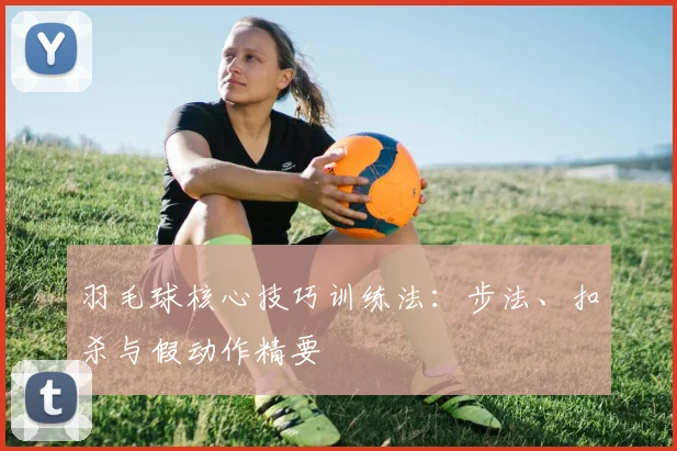 羽毛球核心技巧训练法：步法、扣杀与假动作精要