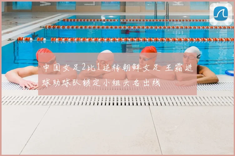中国女足2比1逆转朝鲜女足 王霜进球助球队锁定小组头名出线