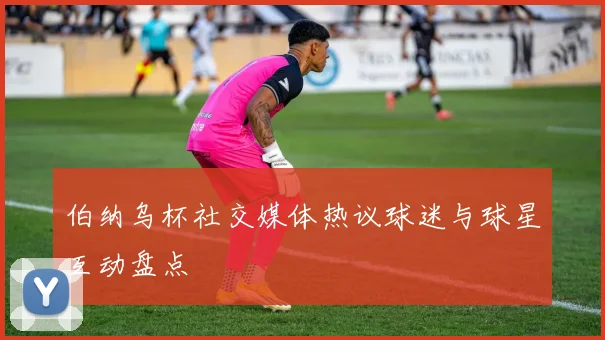 伯纳乌杯社交媒体热议球迷与球星互动盘点